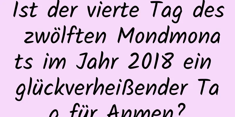 Ist der vierte Tag des zwölften Mondmonats im Jahr 2018 ein glückverheißender Tag für Anmen?