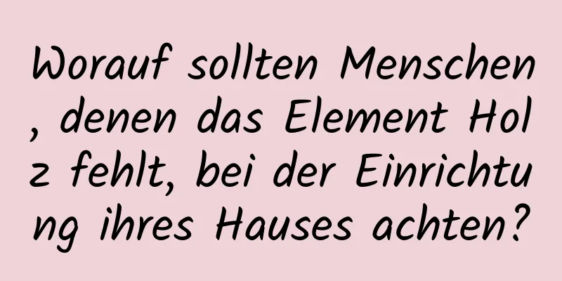 Worauf sollten Menschen, denen das Element Holz fehlt, bei der Einrichtung ihres Hauses achten?