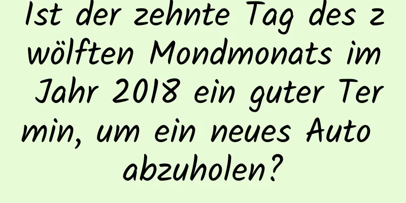 Ist der zehnte Tag des zwölften Mondmonats im Jahr 2018 ein guter Termin, um ein neues Auto abzuholen?