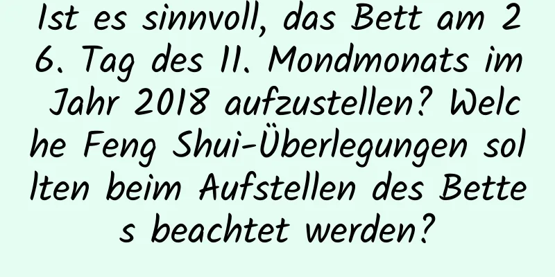 Ist es sinnvoll, das Bett am 26. Tag des 11. Mondmonats im Jahr 2018 aufzustellen? Welche Feng Shui-Überlegungen sollten beim Aufstellen des Bettes beachtet werden?