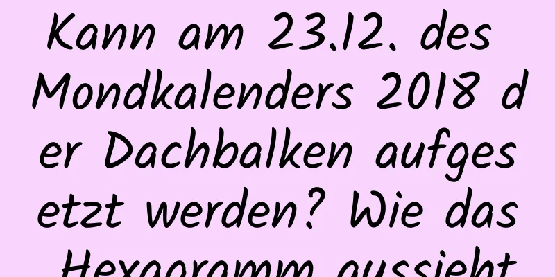 Kann am 23.12. des Mondkalenders 2018 der Dachbalken aufgesetzt werden? Wie das Hexagramm aussieht