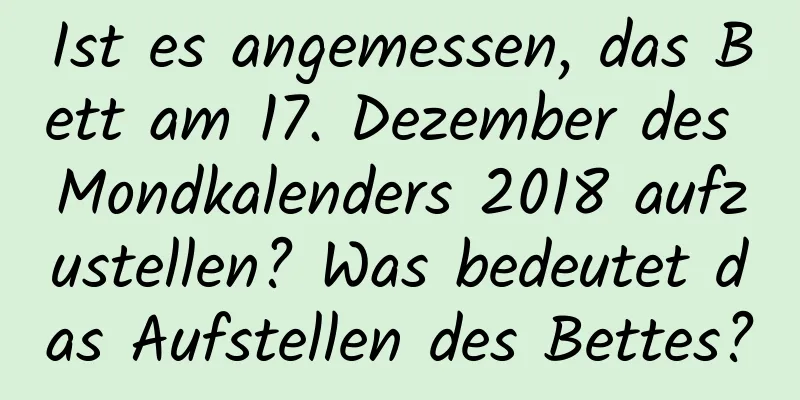 Ist es angemessen, das Bett am 17. Dezember des Mondkalenders 2018 aufzustellen? Was bedeutet das Aufstellen des Bettes?