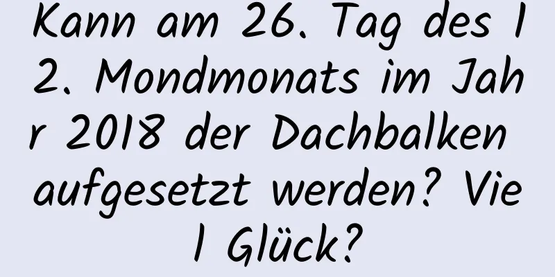 Kann am 26. Tag des 12. Mondmonats im Jahr 2018 der Dachbalken aufgesetzt werden? Viel Glück?