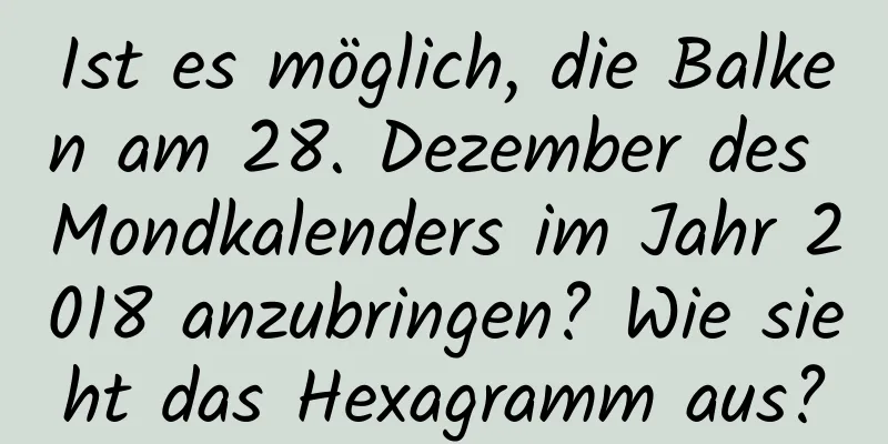 Ist es möglich, die Balken am 28. Dezember des Mondkalenders im Jahr 2018 anzubringen? Wie sieht das Hexagramm aus?