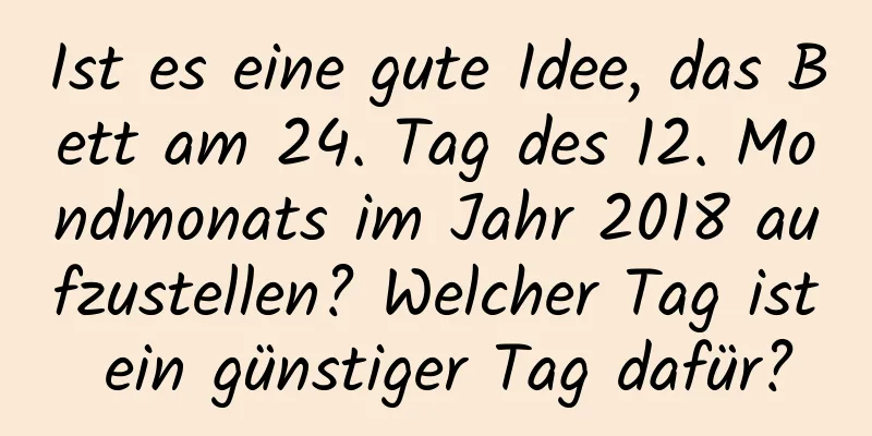 Ist es eine gute Idee, das Bett am 24. Tag des 12. Mondmonats im Jahr 2018 aufzustellen? Welcher Tag ist ein günstiger Tag dafür?