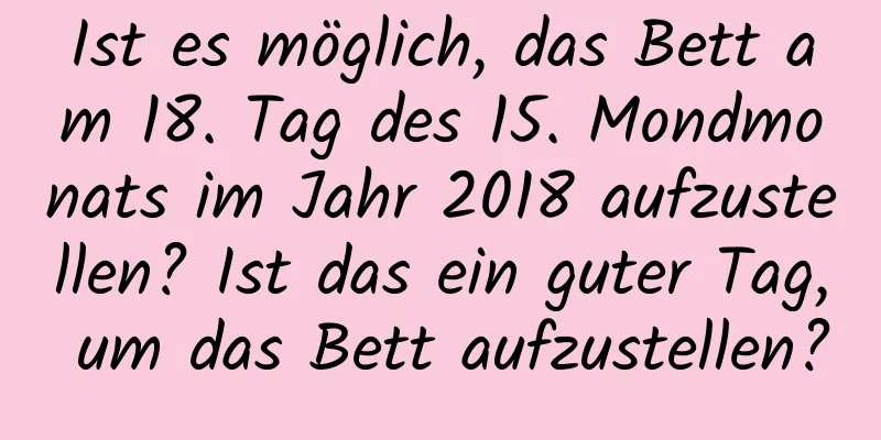 Ist es möglich, das Bett am 18. Tag des 15. Mondmonats im Jahr 2018 aufzustellen? Ist das ein guter Tag, um das Bett aufzustellen?