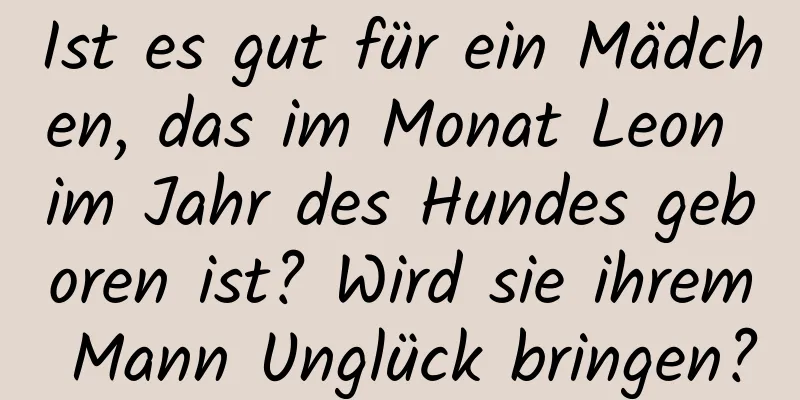 Ist es gut für ein Mädchen, das im Monat Leon im Jahr des Hundes geboren ist? Wird sie ihrem Mann Unglück bringen?