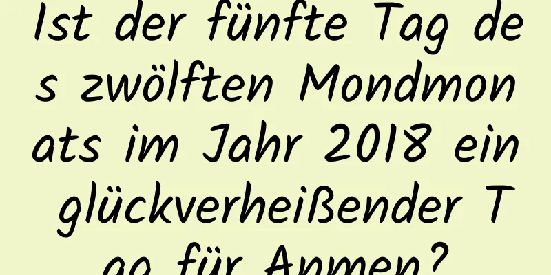 Ist der fünfte Tag des zwölften Mondmonats im Jahr 2018 ein glückverheißender Tag für Anmen?