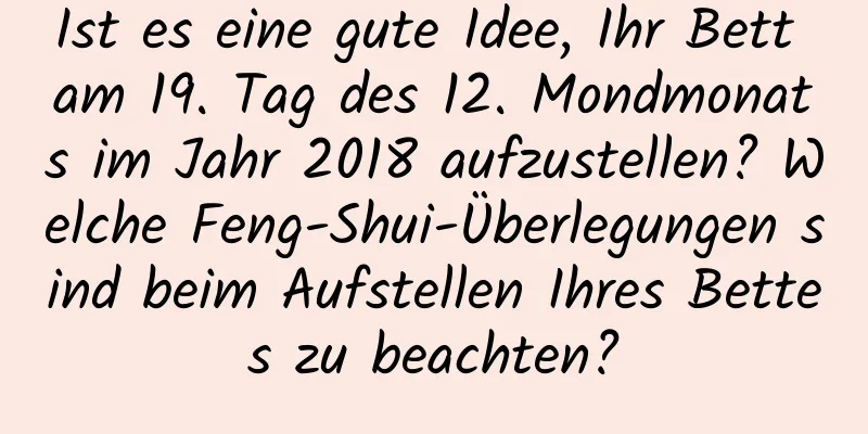 Ist es eine gute Idee, Ihr Bett am 19. Tag des 12. Mondmonats im Jahr 2018 aufzustellen? Welche Feng-Shui-Überlegungen sind beim Aufstellen Ihres Bettes zu beachten?