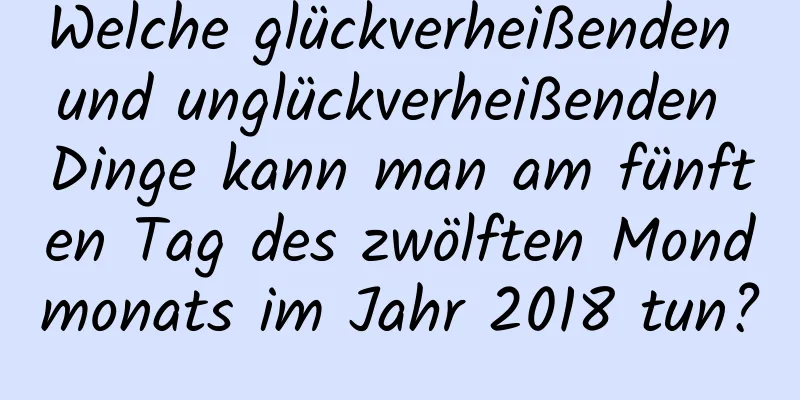 Welche glückverheißenden und unglückverheißenden Dinge kann man am fünften Tag des zwölften Mondmonats im Jahr 2018 tun?