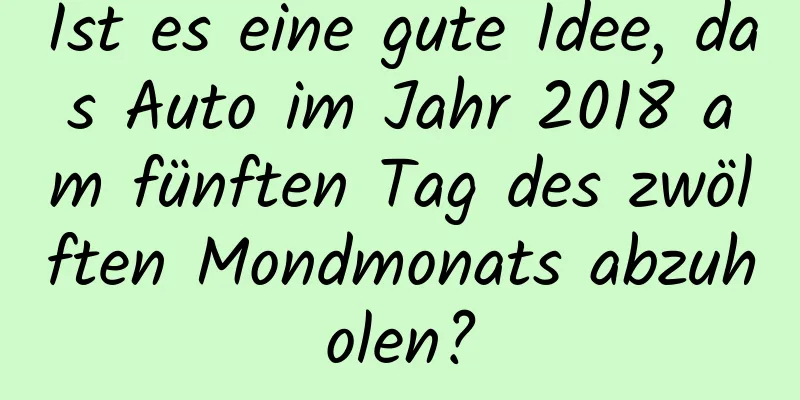 Ist es eine gute Idee, das Auto im Jahr 2018 am fünften Tag des zwölften Mondmonats abzuholen?