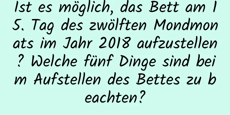 Ist es möglich, das Bett am 15. Tag des zwölften Mondmonats im Jahr 2018 aufzustellen? Welche fünf Dinge sind beim Aufstellen des Bettes zu beachten?