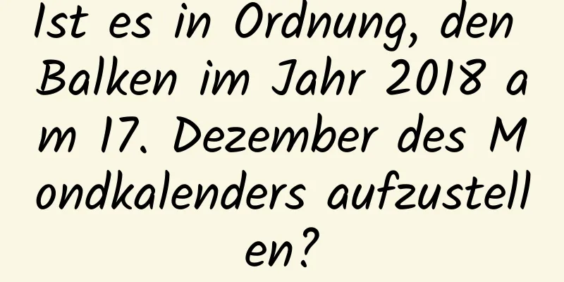 Ist es in Ordnung, den Balken im Jahr 2018 am 17. Dezember des Mondkalenders aufzustellen?