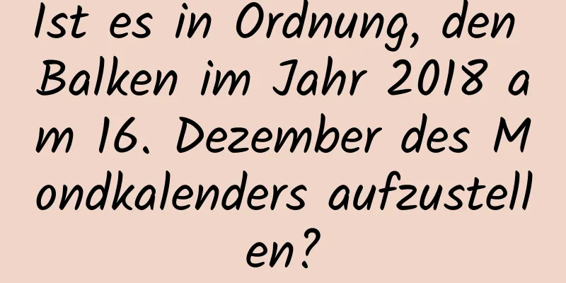 Ist es in Ordnung, den Balken im Jahr 2018 am 16. Dezember des Mondkalenders aufzustellen?