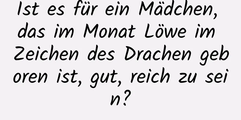 Ist es für ein Mädchen, das im Monat Löwe im Zeichen des Drachen geboren ist, gut, reich zu sein?