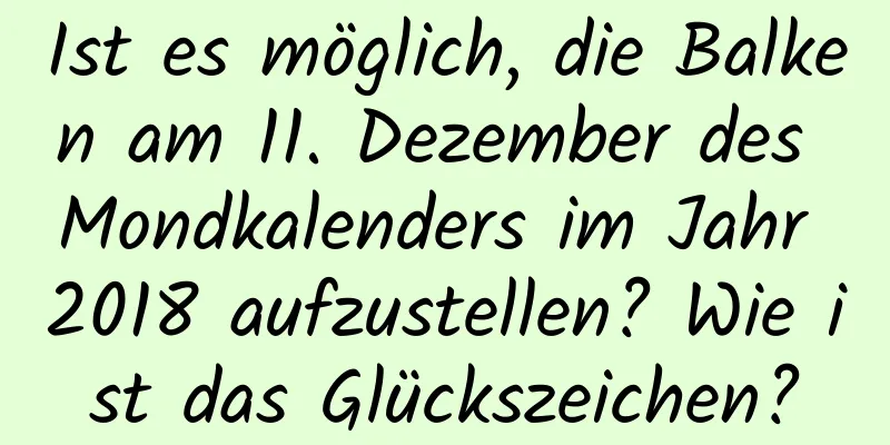 Ist es möglich, die Balken am 11. Dezember des Mondkalenders im Jahr 2018 aufzustellen? Wie ist das Glückszeichen?