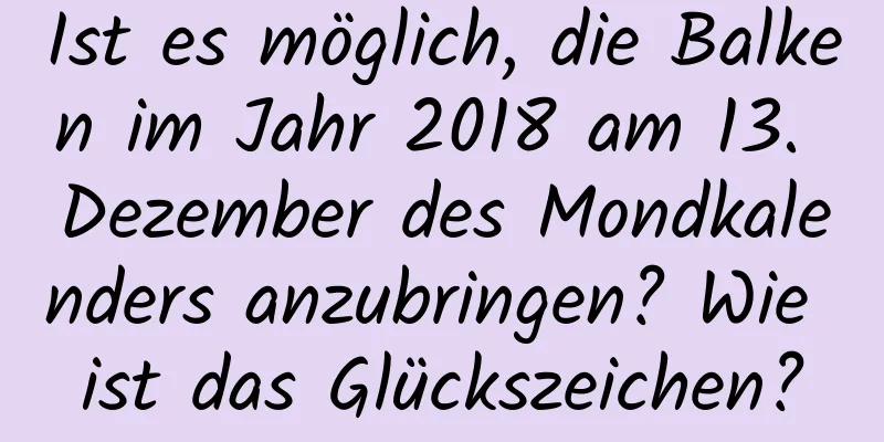 Ist es möglich, die Balken im Jahr 2018 am 13. Dezember des Mondkalenders anzubringen? Wie ist das Glückszeichen?