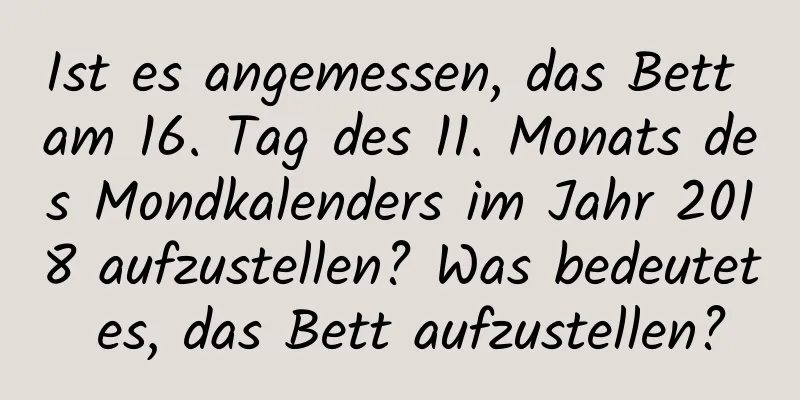 Ist es angemessen, das Bett am 16. Tag des 11. Monats des Mondkalenders im Jahr 2018 aufzustellen? Was bedeutet es, das Bett aufzustellen?