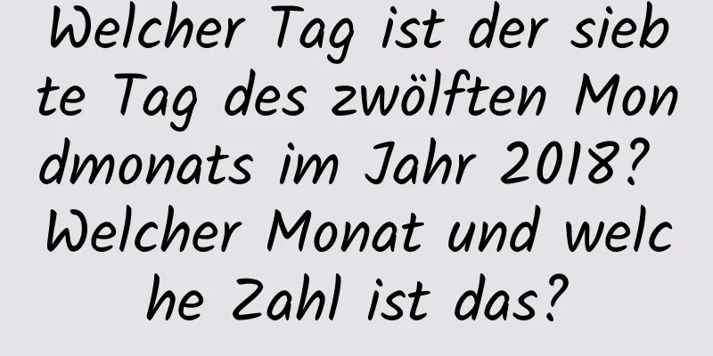 Welcher Tag ist der siebte Tag des zwölften Mondmonats im Jahr 2018? Welcher Monat und welche Zahl ist das?