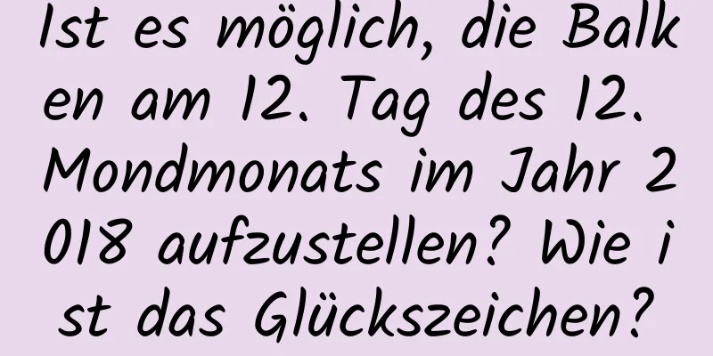 Ist es möglich, die Balken am 12. Tag des 12. Mondmonats im Jahr 2018 aufzustellen? Wie ist das Glückszeichen?