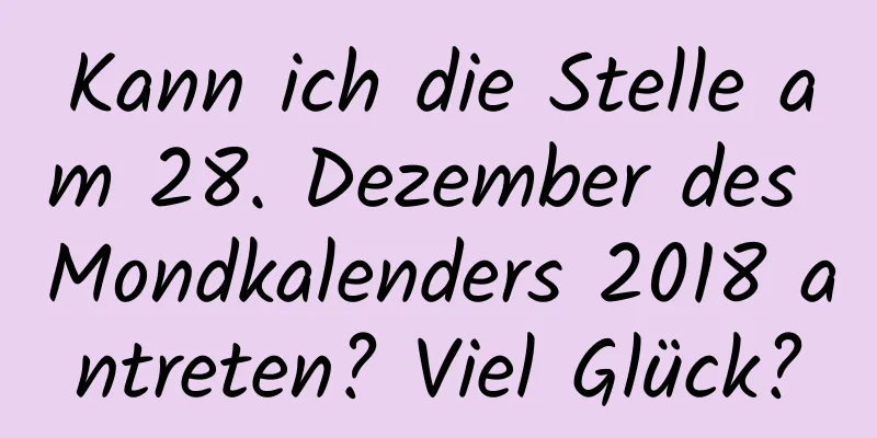 Kann ich die Stelle am 28. Dezember des Mondkalenders 2018 antreten? Viel Glück?