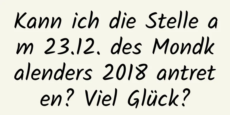 Kann ich die Stelle am 23.12. des Mondkalenders 2018 antreten? Viel Glück?