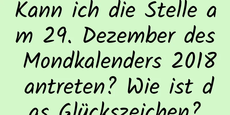 Kann ich die Stelle am 29. Dezember des Mondkalenders 2018 antreten? Wie ist das Glückszeichen?