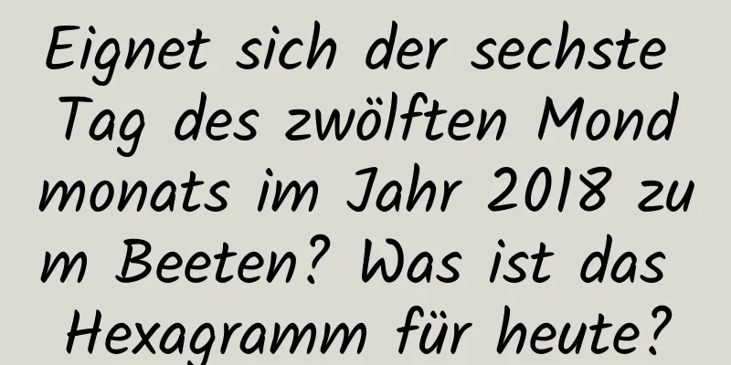 Eignet sich der sechste Tag des zwölften Mondmonats im Jahr 2018 zum Beeten? Was ist das Hexagramm für heute?