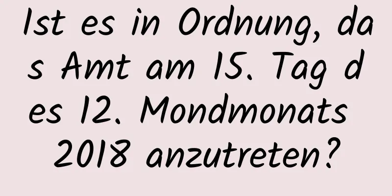 Ist es in Ordnung, das Amt am 15. Tag des 12. Mondmonats 2018 anzutreten?