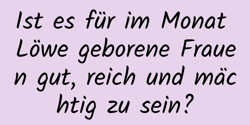 Ist es für im Monat Löwe geborene Frauen gut, reich und mächtig zu sein?