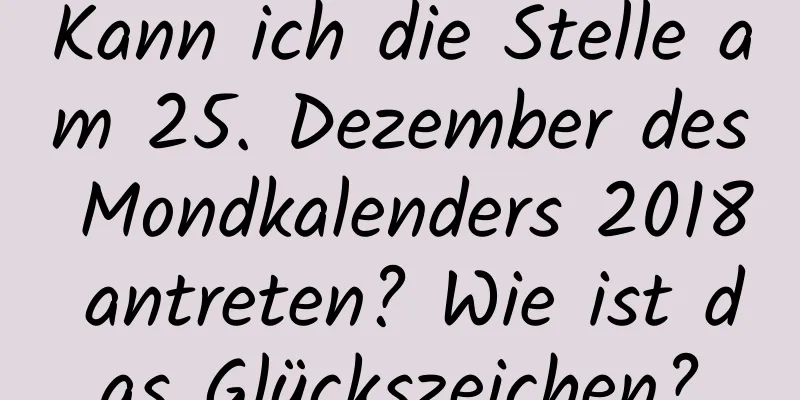 Kann ich die Stelle am 25. Dezember des Mondkalenders 2018 antreten? Wie ist das Glückszeichen?