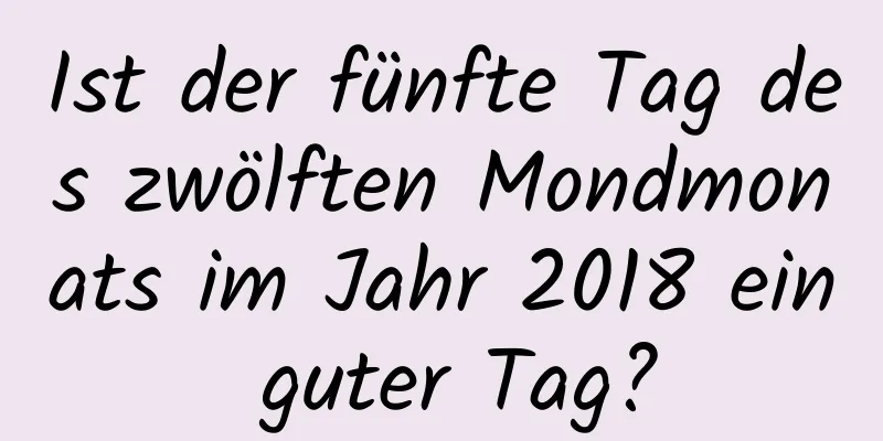 Ist der fünfte Tag des zwölften Mondmonats im Jahr 2018 ein guter Tag?