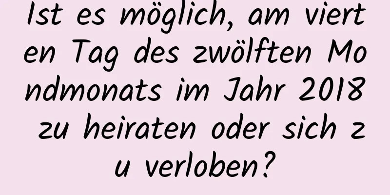 Ist es möglich, am vierten Tag des zwölften Mondmonats im Jahr 2018 zu heiraten oder sich zu verloben?