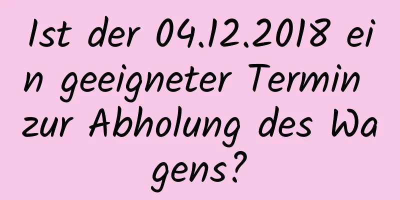 Ist der 04.12.2018 ein geeigneter Termin zur Abholung des Wagens?