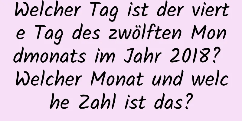 Welcher Tag ist der vierte Tag des zwölften Mondmonats im Jahr 2018? Welcher Monat und welche Zahl ist das?