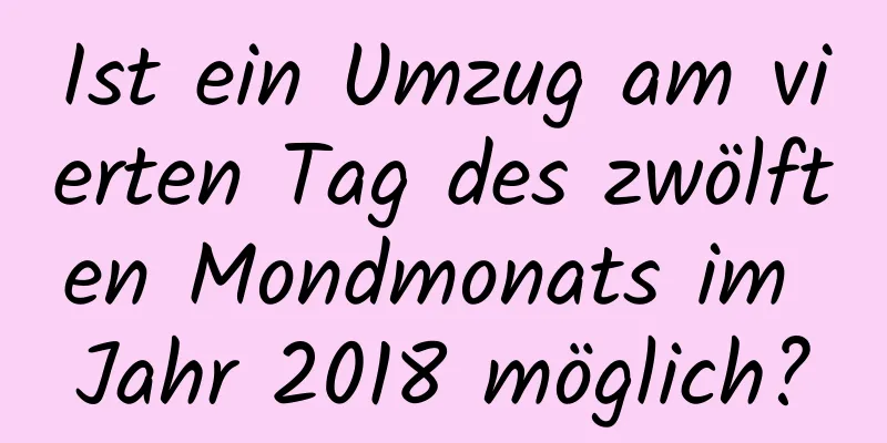 Ist ein Umzug am vierten Tag des zwölften Mondmonats im Jahr 2018 möglich?