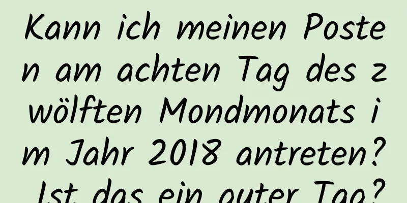 Kann ich meinen Posten am achten Tag des zwölften Mondmonats im Jahr 2018 antreten? Ist das ein guter Tag?