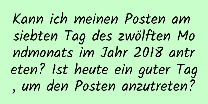 Kann ich meinen Posten am siebten Tag des zwölften Mondmonats im Jahr 2018 antreten? Ist heute ein guter Tag, um den Posten anzutreten?