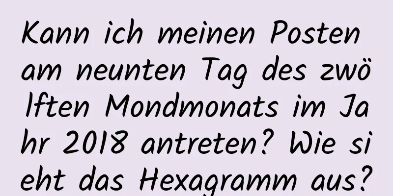 Kann ich meinen Posten am neunten Tag des zwölften Mondmonats im Jahr 2018 antreten? Wie sieht das Hexagramm aus?