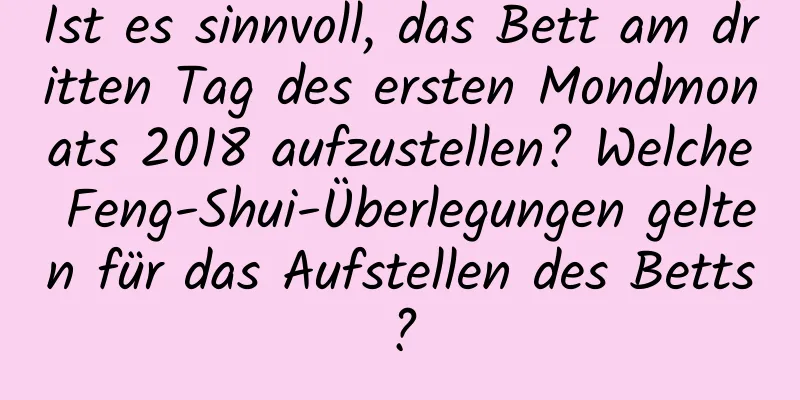 Ist es sinnvoll, das Bett am dritten Tag des ersten Mondmonats 2018 aufzustellen? Welche Feng-Shui-Überlegungen gelten für das Aufstellen des Betts?