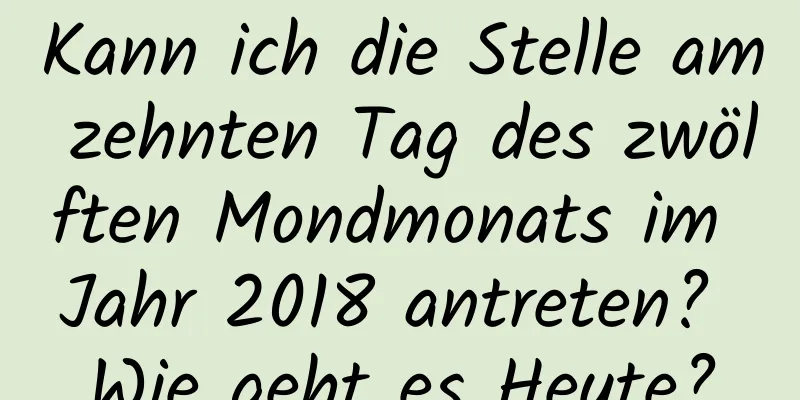 Kann ich die Stelle am zehnten Tag des zwölften Mondmonats im Jahr 2018 antreten? Wie geht es Heute?