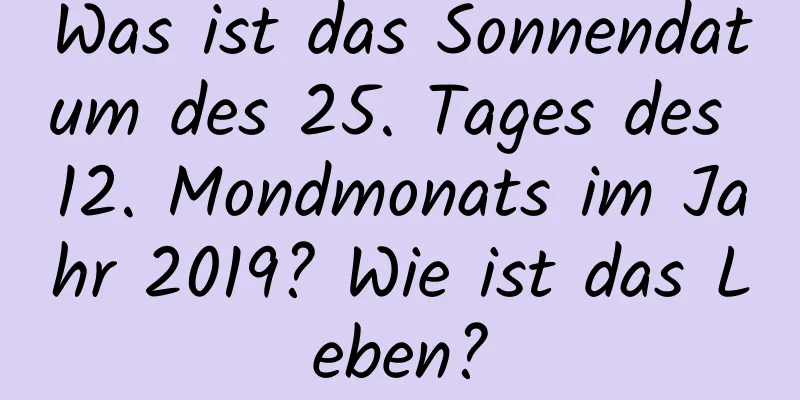 Was ist das Sonnendatum des 25. Tages des 12. Mondmonats im Jahr 2019? Wie ist das Leben?