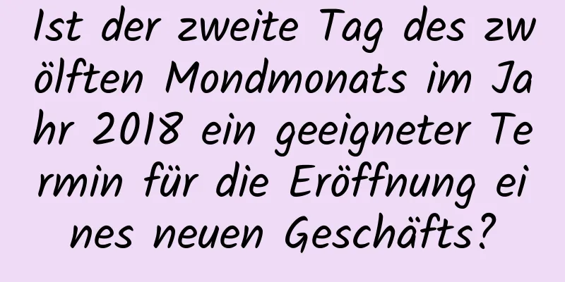 Ist der zweite Tag des zwölften Mondmonats im Jahr 2018 ein geeigneter Termin für die Eröffnung eines neuen Geschäfts?