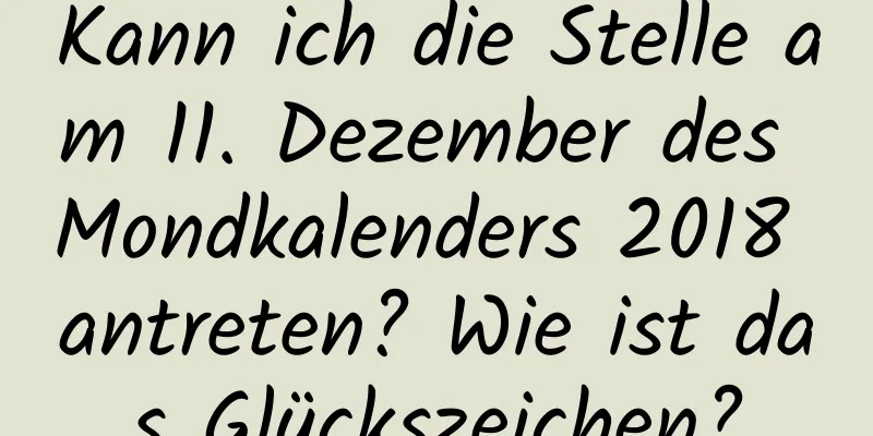 Kann ich die Stelle am 11. Dezember des Mondkalenders 2018 antreten? Wie ist das Glückszeichen?