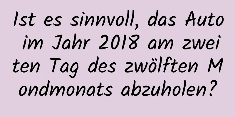 Ist es sinnvoll, das Auto im Jahr 2018 am zweiten Tag des zwölften Mondmonats abzuholen?