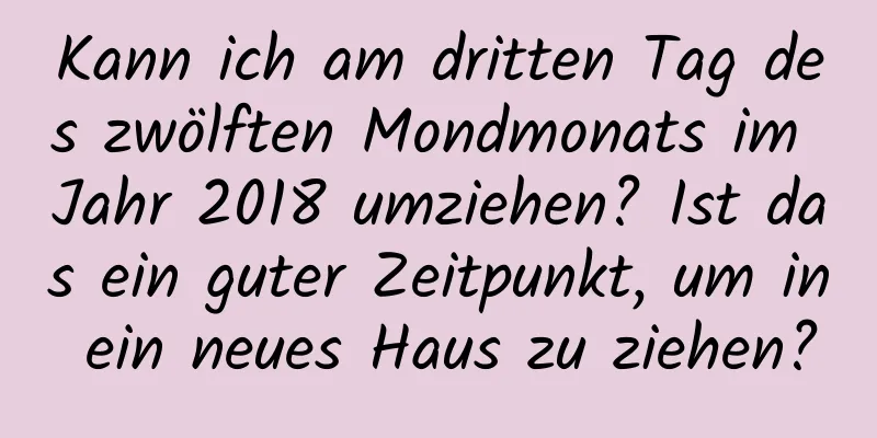 Kann ich am dritten Tag des zwölften Mondmonats im Jahr 2018 umziehen? Ist das ein guter Zeitpunkt, um in ein neues Haus zu ziehen?