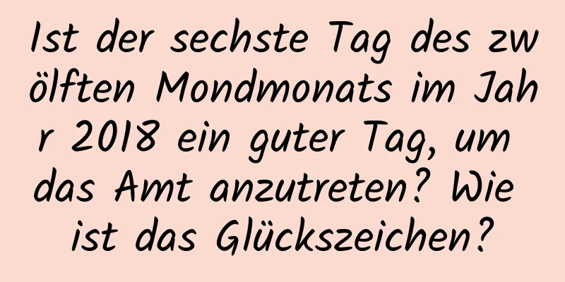 Ist der sechste Tag des zwölften Mondmonats im Jahr 2018 ein guter Tag, um das Amt anzutreten? Wie ist das Glückszeichen?