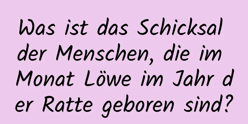 Was ist das Schicksal der Menschen, die im Monat Löwe im Jahr der Ratte geboren sind?