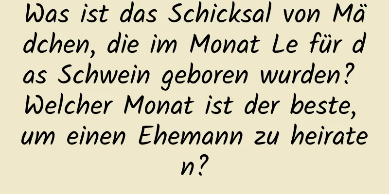 Was ist das Schicksal von Mädchen, die im Monat Le für das Schwein geboren wurden? Welcher Monat ist der beste, um einen Ehemann zu heiraten?