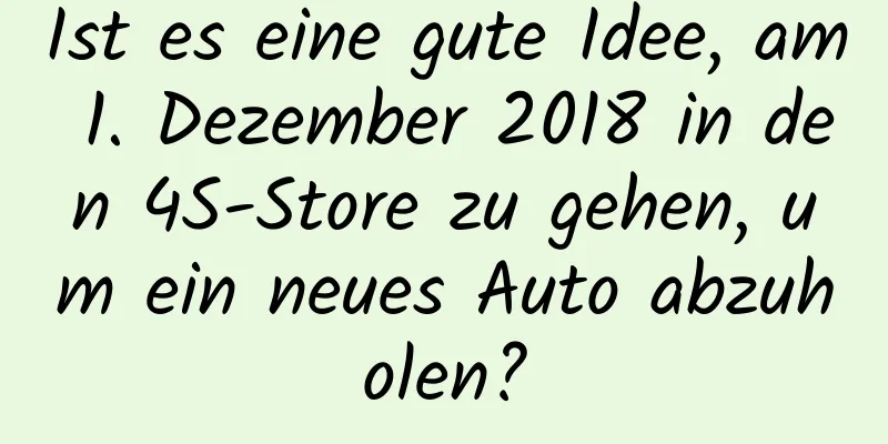 Ist es eine gute Idee, am 1. Dezember 2018 in den 4S-Store zu gehen, um ein neues Auto abzuholen?